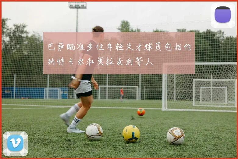 巴萨瞄准多位年轻天才球员包括伦纳特卡尔和莫拉麦利等人