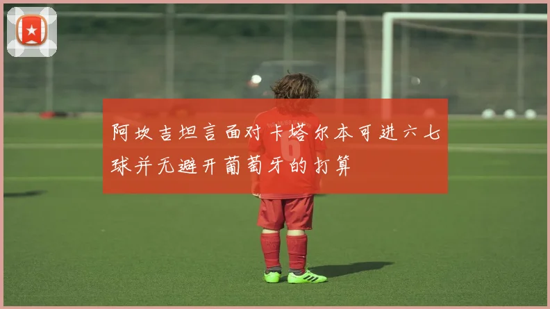 阿坎吉坦言面对卡塔尔本可进六七球并无避开葡萄牙的打算