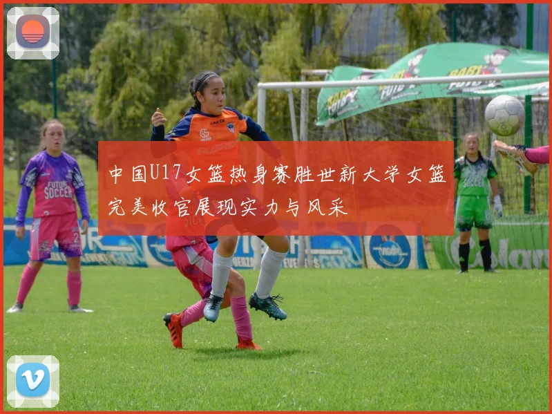 中国U17女篮热身赛胜世新大学女篮完美收官展现实力与风采