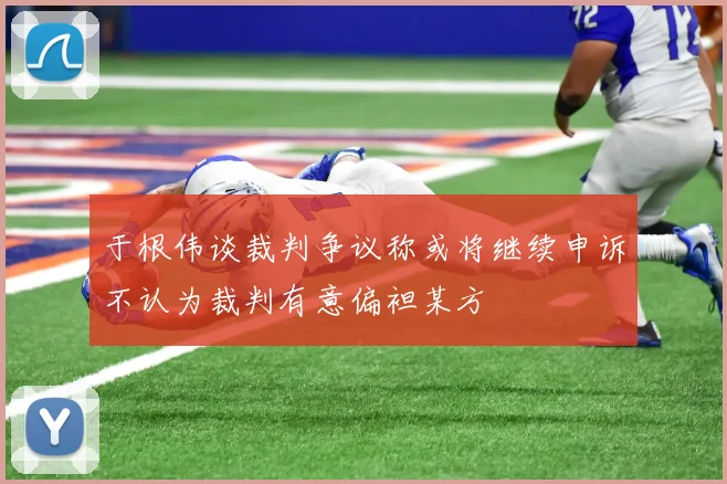 于根伟谈裁判争议称或将继续申诉不认为裁判有意偏袒某方