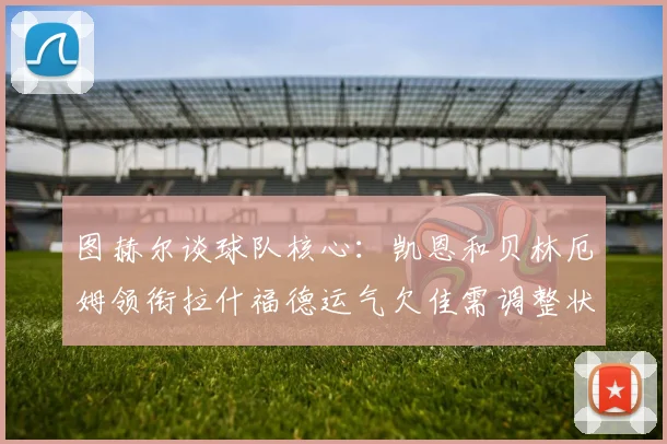 图赫尔谈球队核心：凯恩和贝林厄姆领衔拉什福德运气欠佳需调整状态