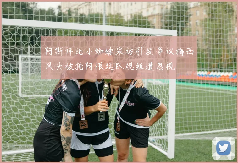 阿斯评论小蜘蛛采访引发争议梅西风头被抢阿根廷队规矩遭忽视