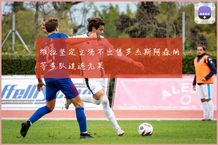 维拉坚定立场不出售罗杰斯阿森纳等多队追逐无果