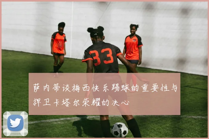 萨内蒂谈梅西快乐踢球的重要性与捍卫卡塔尔荣耀的决心