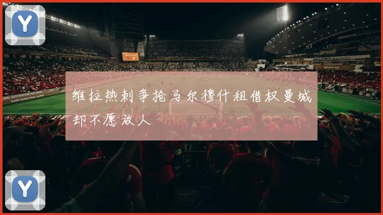 维拉热刺争抢马尔穆什租借权曼城却不愿放人