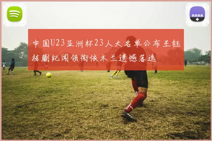 中国U23亚洲杯23人大名单公布王钰栋蒯纪闻领衔依木兰遗憾落选
