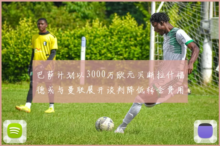 巴萨计划以3000万欧元买断拉什福德或与曼联展开谈判降低转会费用