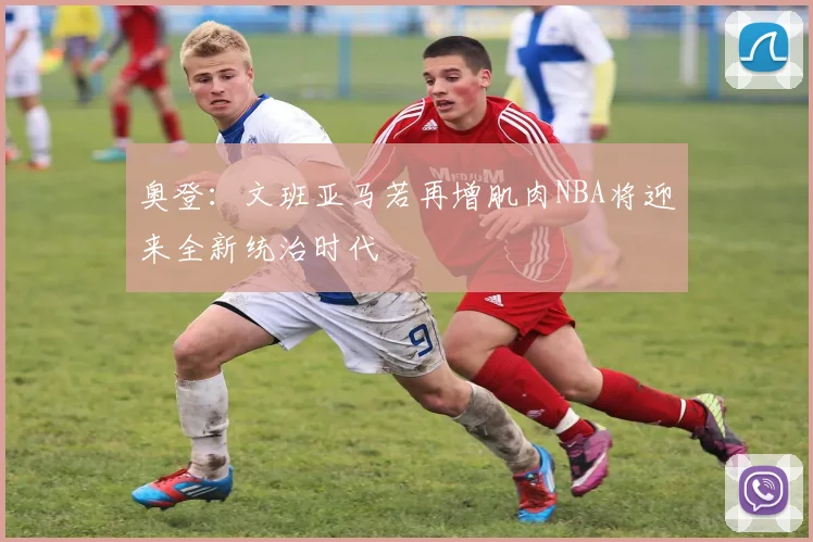 奥登：文班亚马若再增肌肉NBA将迎来全新统治时代