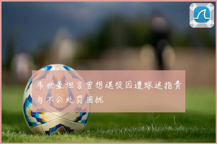 韦世豪坦言曾想退役因遭球迷指责与不公处罚困扰
