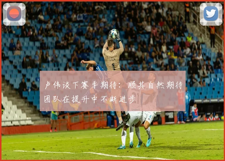 卢伟谈下赛季期待：顺其自然期待团队在提升中不断进步