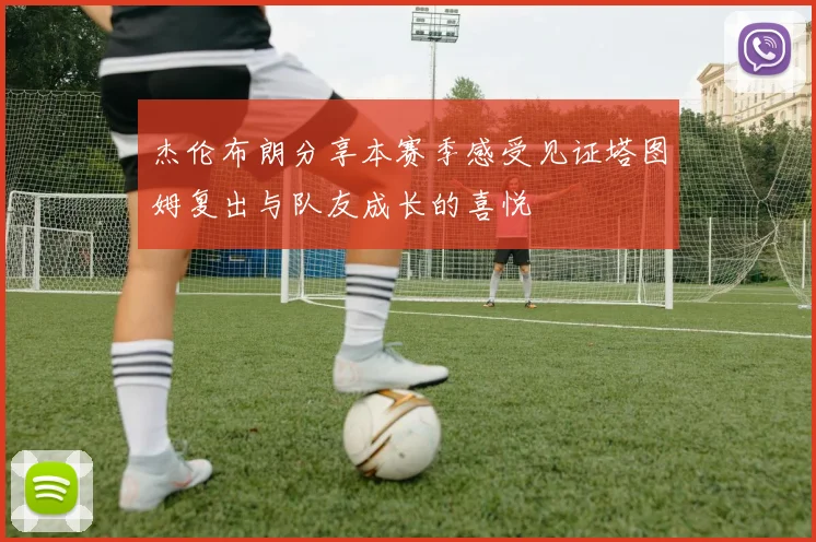 杰伦布朗分享本赛季感受见证塔图姆复出与队友成长的喜悦