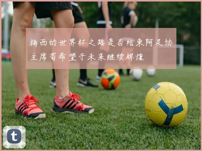梅西的世界杯之路是否结束阿足协主席寄希望于未来继续辉煌