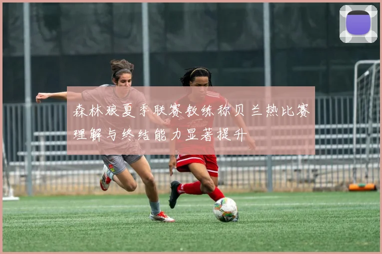 森林狼夏季联赛教练称贝兰热比赛理解与终结能力显著提升
