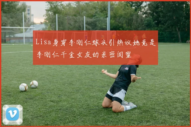 Lisa身穿李刚仁球衣引热议她竟是李刚仁千金女友的亲密闺蜜