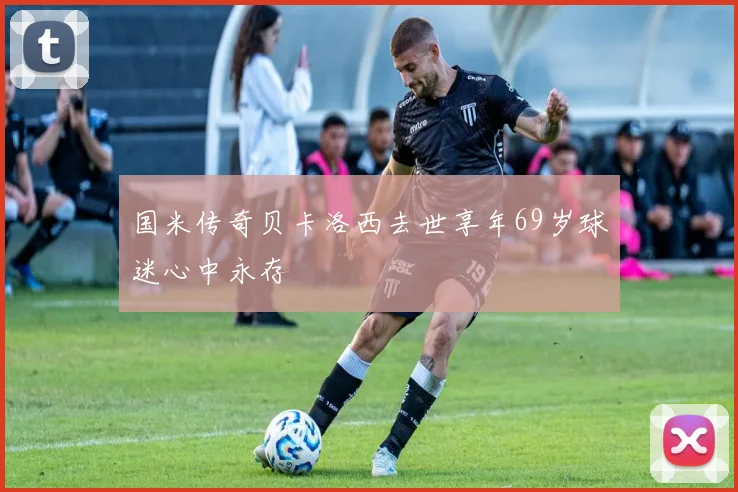 国米传奇贝卡洛西去世享年69岁球迷心中永存