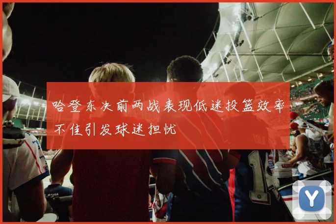 哈登东决前两战表现低迷投篮效率不佳引发球迷担忧