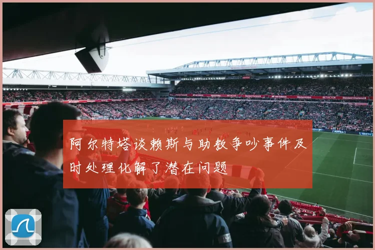 阿尔特塔谈赖斯与助教争吵事件及时处理化解了潜在问题