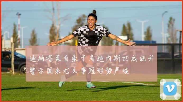 迪纳塔莱自豪于乌迪内斯的成就并警示国米尤文争冠形势严峻